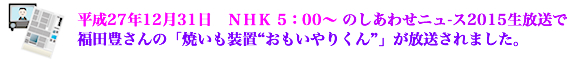 平成27年12月31日　ＮＨＫ　5：00〜のしあわせニュ-ス2015生放送で福田豊さんの「焼いも装置“おもいやりくん”」が放送されました。